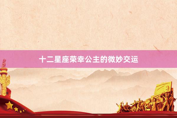 十二星座荣幸公主的微妙交运